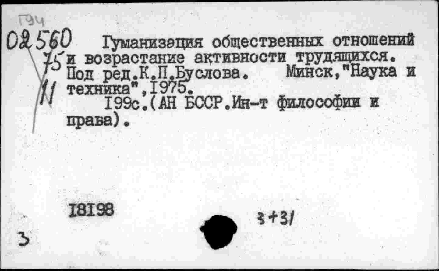 ﻿ЬбО Гуманизация общественных отношений У с'и возрастание активности трудящихся.
] Под ред.К.П.Буслова. Минск,"Наука и // техника",1975.
/•ч	199с.(АН БССР.Ин-т философии и
права)•
18198
2>